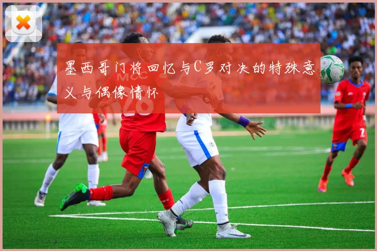 墨西哥门将回忆与C罗对决的特殊意义与偶像情怀