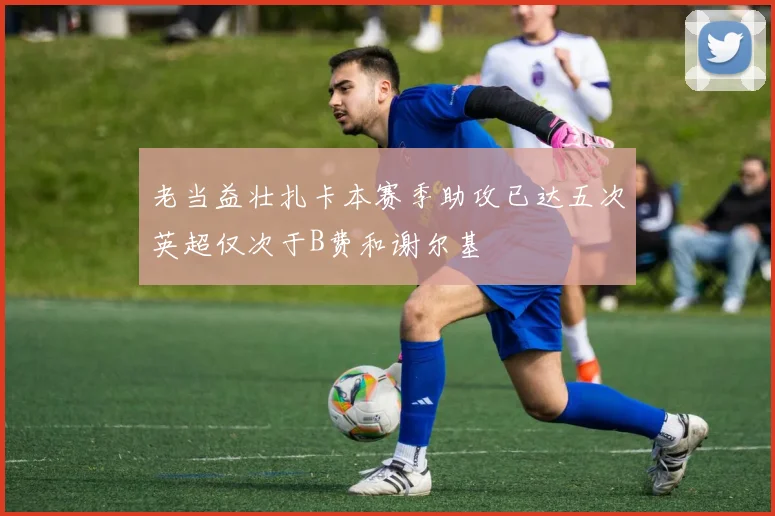 老当益壮扎卡本赛季助攻已达五次英超仅次于B费和谢尔基