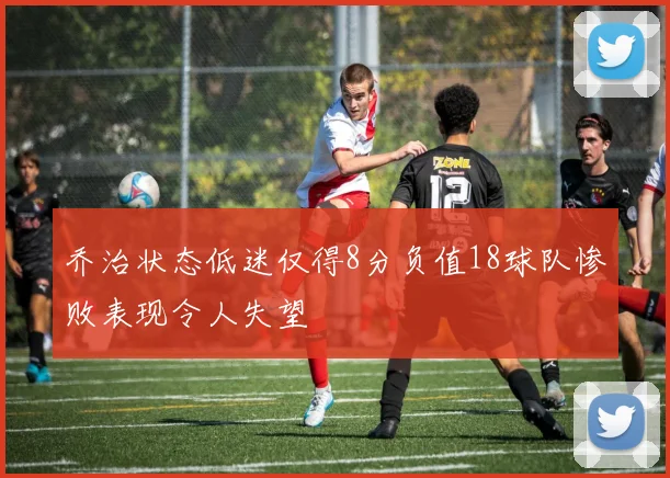 乔治状态低迷仅得8分负值18球队惨败表现令人失望