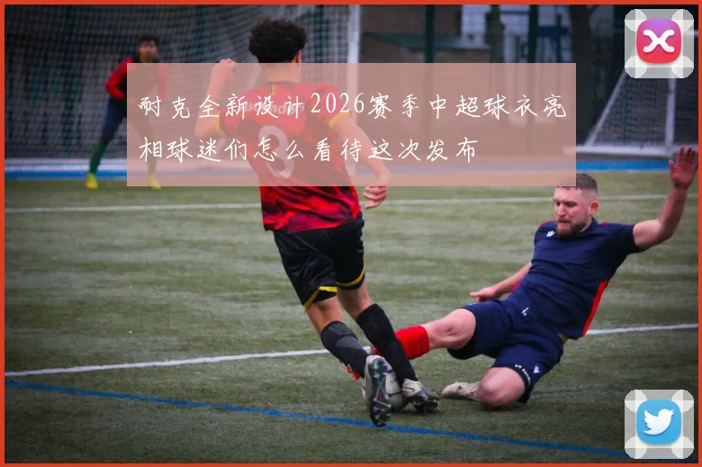耐克全新设计2026赛季中超球衣亮相球迷们怎么看待这次发布