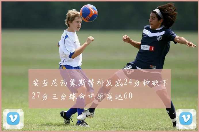 安芬尼西蒙斯替补发威24分钟砍下27分三分球命中率高达60