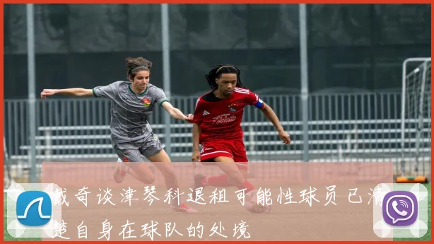 戴奇谈津琴科退租可能性球员已清楚自身在球队的处境