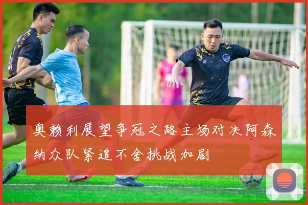 奥赖利展望争冠之路主场对决阿森纳众队紧追不舍挑战加剧