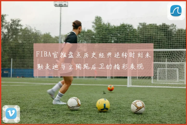 FIBA官推盘点历史经典逆转时刻米勒麦迪与立陶宛后卫的精彩表现