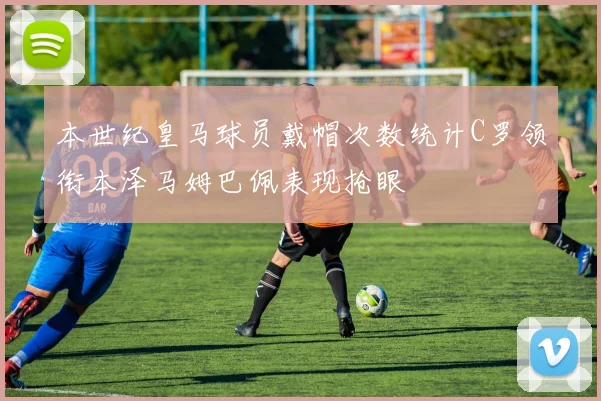 本世纪皇马球员戴帽次数统计C罗领衔本泽马姆巴佩表现抢眼