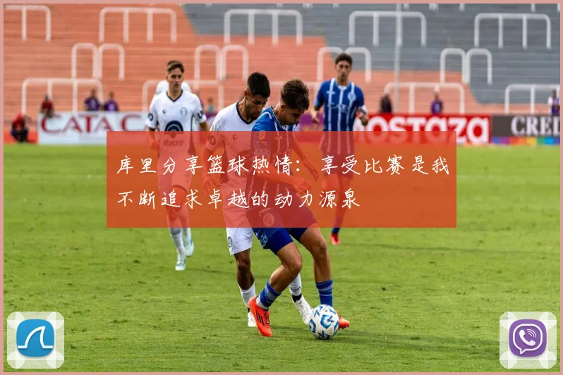 库里分享篮球热情：享受比赛是我不断追求卓越的动力源泉