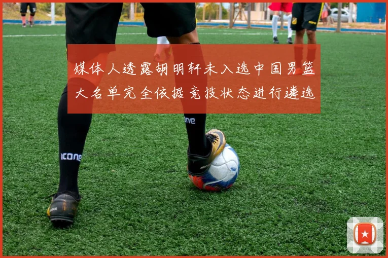 媒体人透露胡明轩未入选中国男篮大名单完全依据竞技状态进行遴选