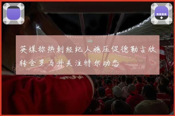 英媒称热刺经纪人施压促德勒古欣转会罗马并关注特尔动态