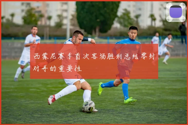 西蒙尼赛季首次客场胜利总结零封对手的重要性