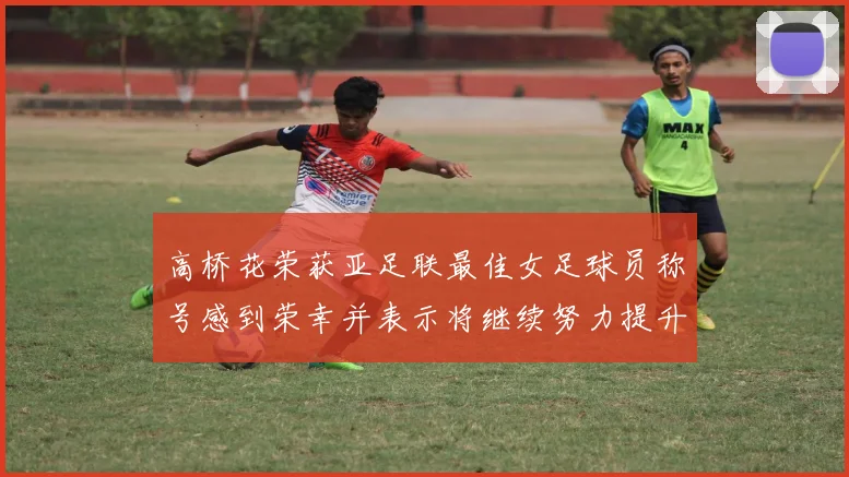高桥花荣获亚足联最佳女足球员称号感到荣幸并表示将继续努力提升自己
