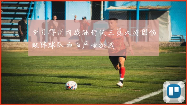 今日得州内战独行侠三员大将因伤缺阵球队面临严峻挑战