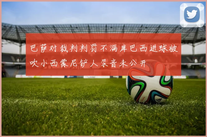 巴萨对裁判判罚不满库巴西进球被吹小西蒙尼铲人录音未公开