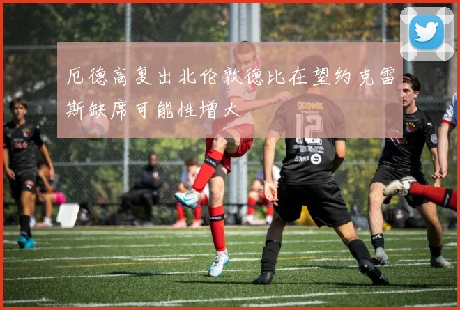 厄德高复出北伦敦德比在望约克雷斯缺席可能性增大