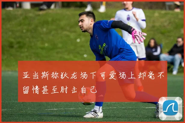 亚当斯称狄龙场下可爱场上却毫不留情甚至肘击自己