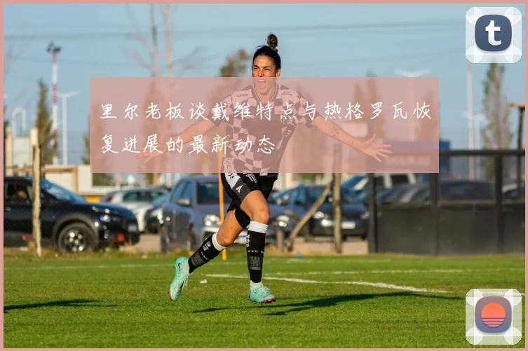 里尔老板谈戴维特点与热格罗瓦恢复进展的最新动态