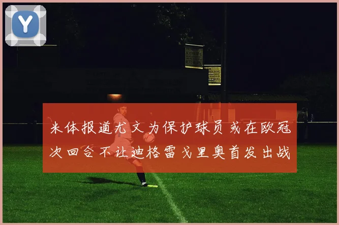 米体报道尤文为保护球员或在欧冠次回合不让迪格雷戈里奥首发出战