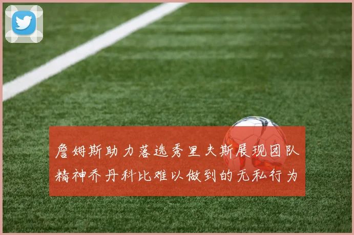 詹姆斯助力落选秀里夫斯展现团队精神乔丹科比难以做到的无私行为