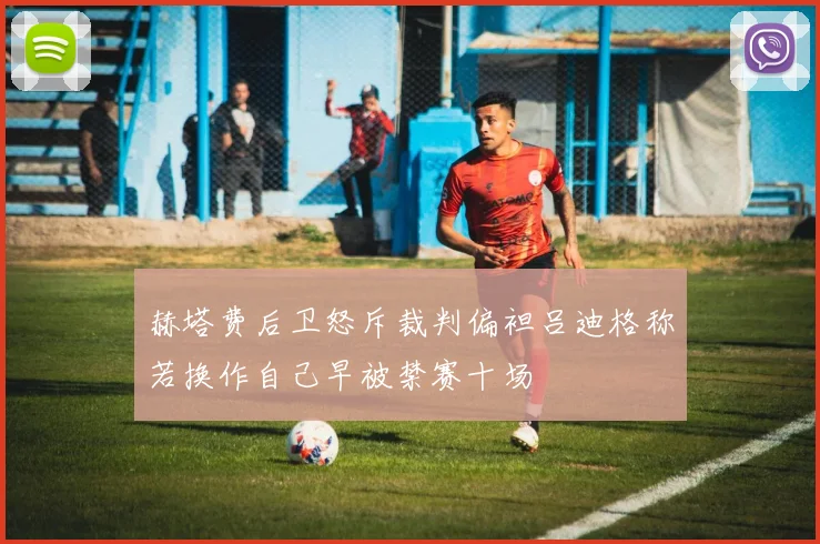 赫塔费后卫怒斥裁判偏袒吕迪格称若换作自己早被禁赛十场