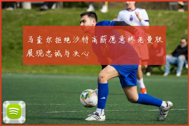 马奎尔拒绝沙特高薪愿意终老曼联展现忠诚与决心
