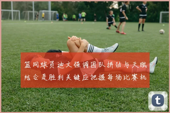 篮网球员迪文强调团队拼劲与天赋结合是胜利关键应把握每场比赛机会