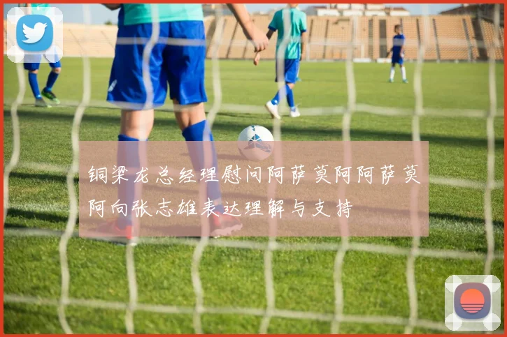 铜梁龙总经理慰问阿萨莫阿阿萨莫阿向张志雄表达理解与支持
