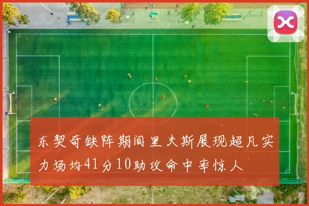 东契奇缺阵期间里夫斯展现超凡实力场均41分10助攻命中率惊人