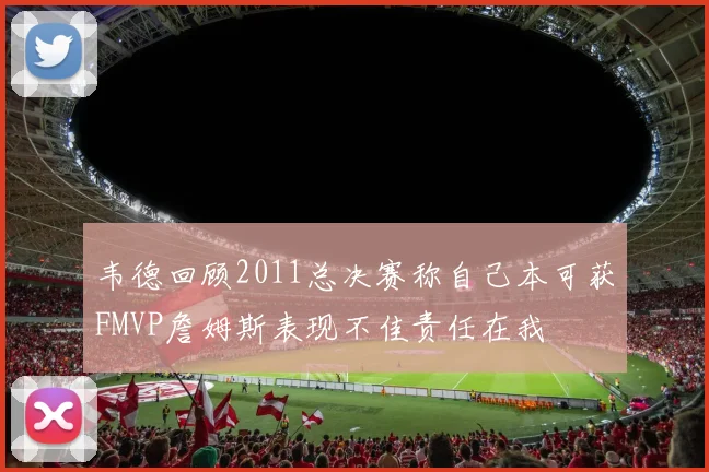 韦德回顾2011总决赛称自己本可获FMVP詹姆斯表现不佳责任在我