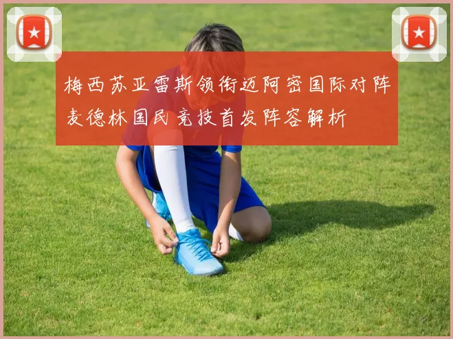 梅西苏亚雷斯领衔迈阿密国际对阵麦德林国民竞技首发阵容解析